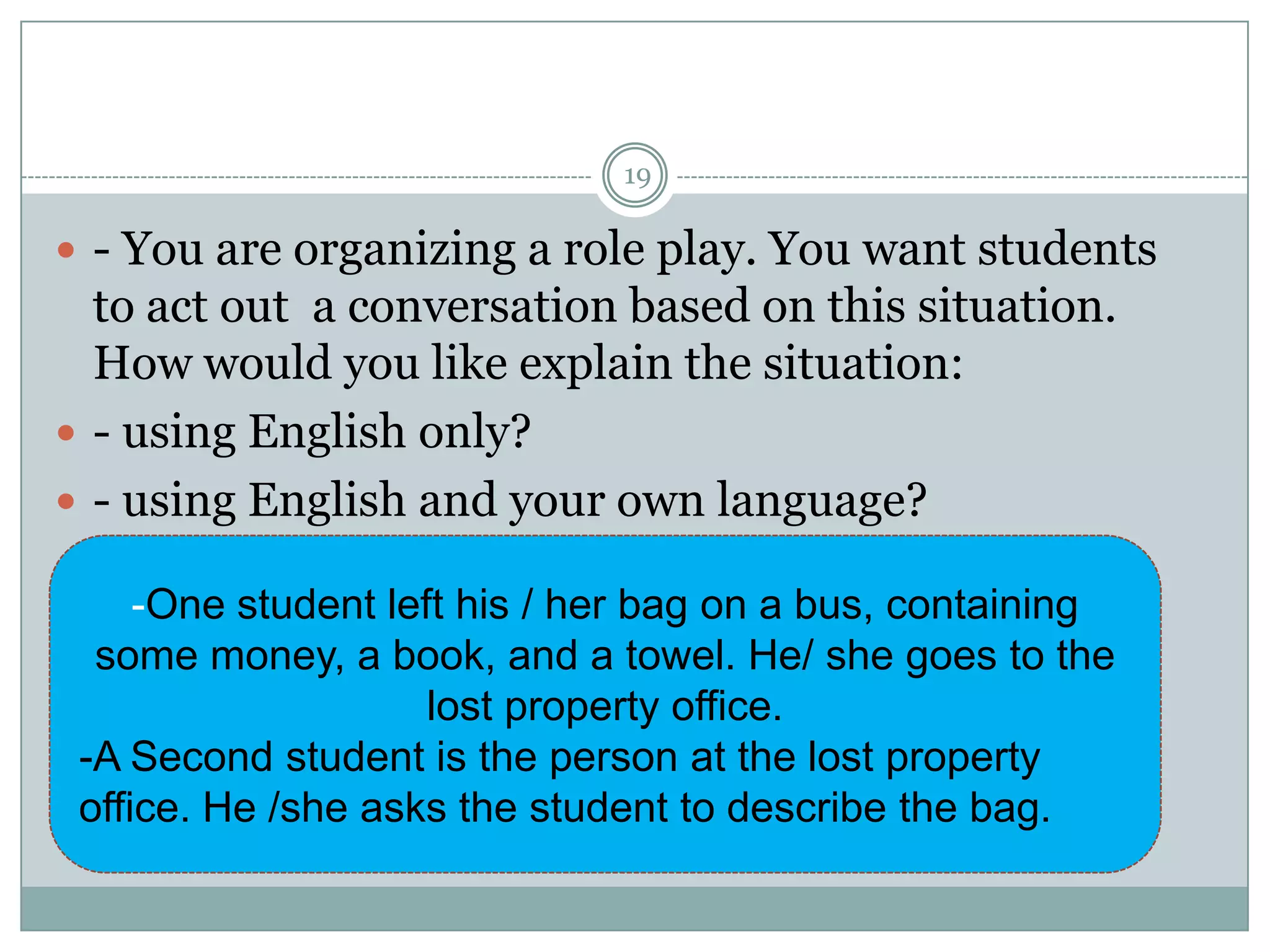 19

 - You are organizing a role play. You want students

to act out a conversation based on this situation.
How would you like explain the situation:
 - using English only?
 - using English and your own language?
-One student left his / her bag on a bus, containing
some money, a book, and a towel. He/ she goes to the
lost property office.
-A Second student is the person at the lost property
office. He /she asks the student to describe the bag.

 