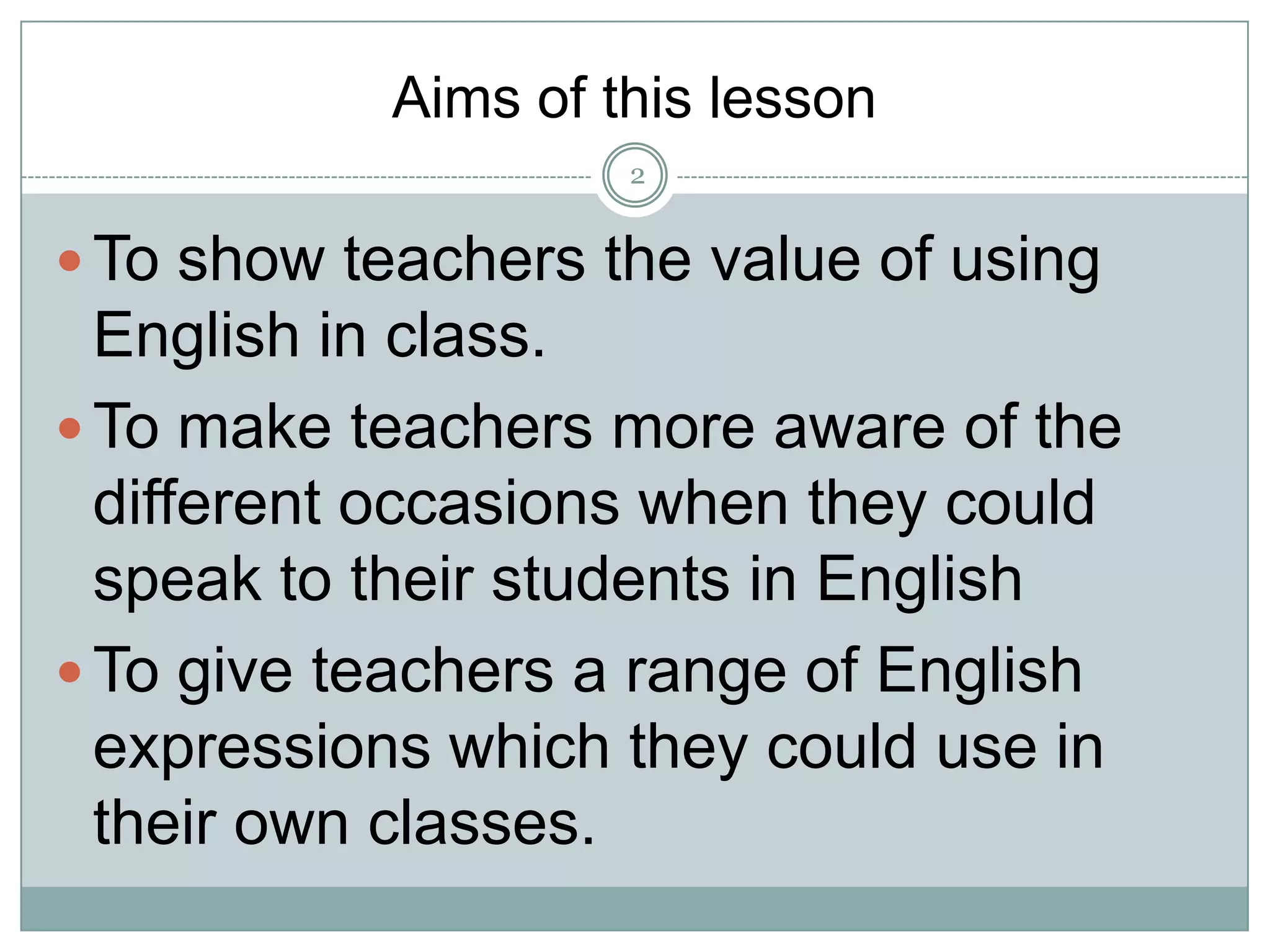 Aims of this lesson
2

 To show teachers the value of using

English in class.
 To make teachers more aware of the
different occasions when they could
speak to their students in English
 To give teachers a range of English
expressions which they could use in
their own classes.

 