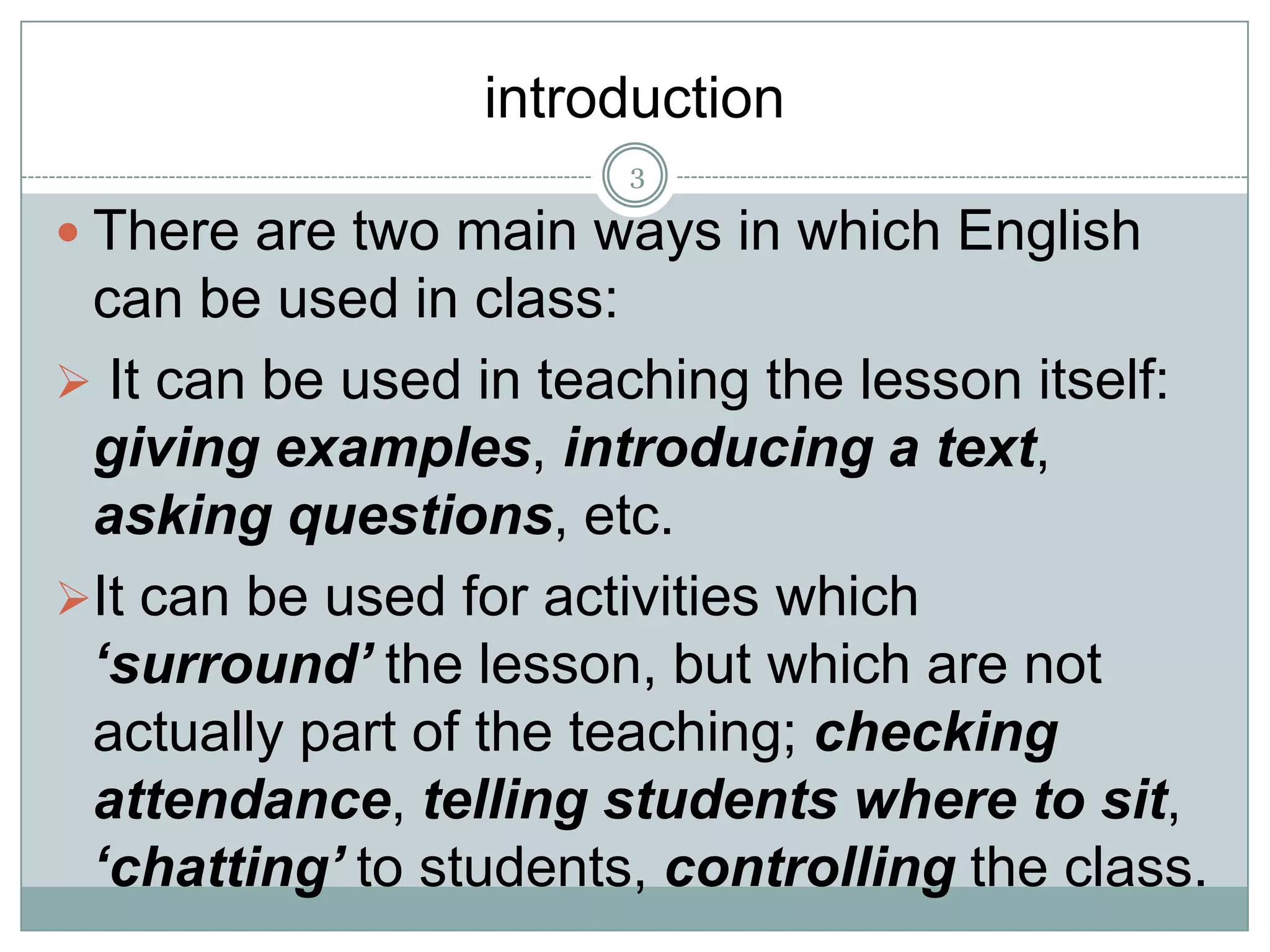 introduction
3

 There are two main ways in which English

can be used in class:
 It can be used in teaching the lesson itself:
giving examples, introducing a text,
asking questions, etc.
It can be used for activities which
‘surround’ the lesson, but which are not
actually part of the teaching; checking
attendance, telling students where to sit,
‘chatting’ to students, controlling the class.

 