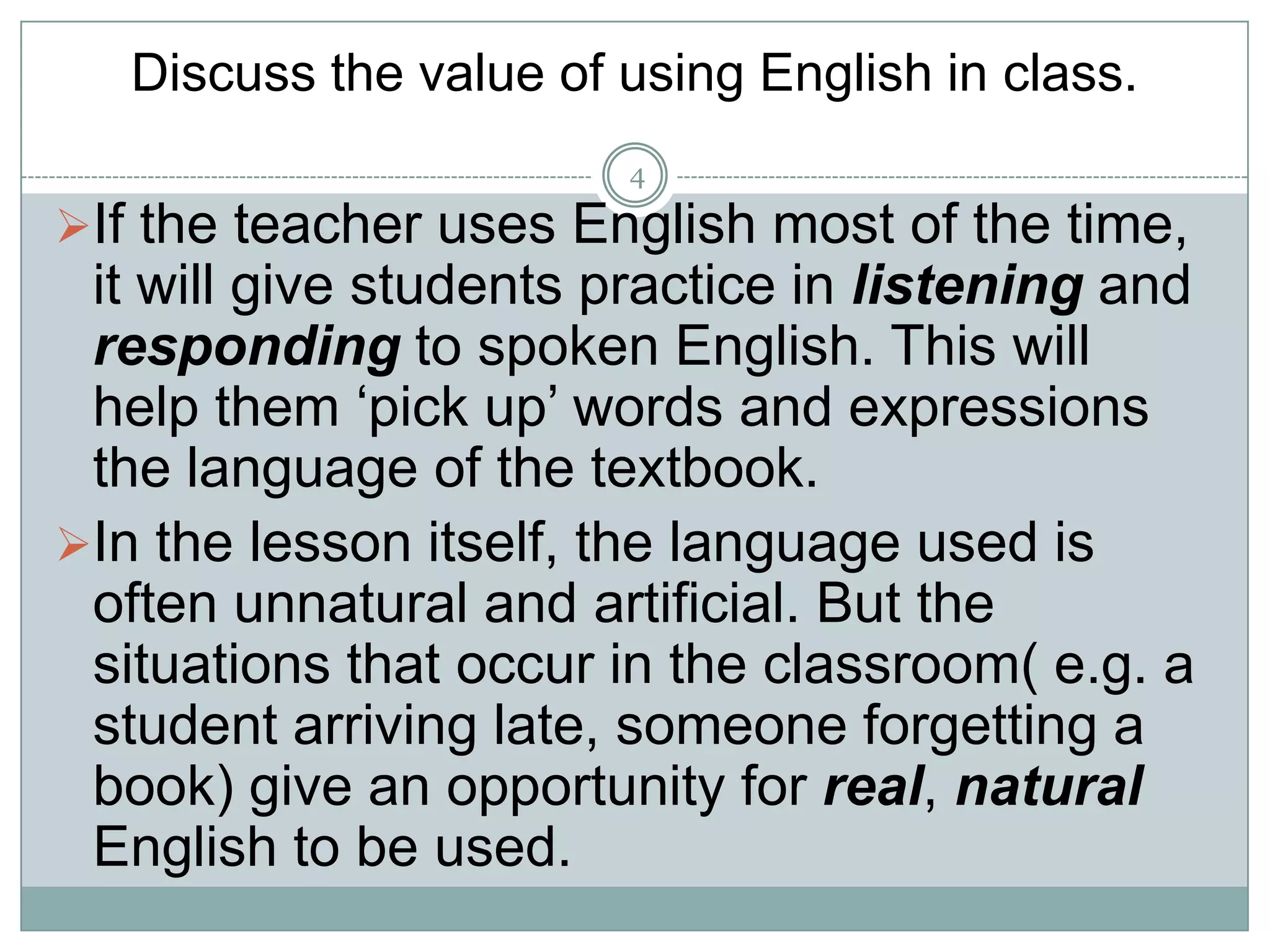 Discuss the value of using English in class.
4

If the teacher uses English most of the time,

it will give students practice in listening and
responding to spoken English. This will
help them ‘pick up’ words and expressions
the language of the textbook.
In the lesson itself, the language used is
often unnatural and artificial. But the
situations that occur in the classroom( e.g. a
student arriving late, someone forgetting a
book) give an opportunity for real, natural
English to be used.

 