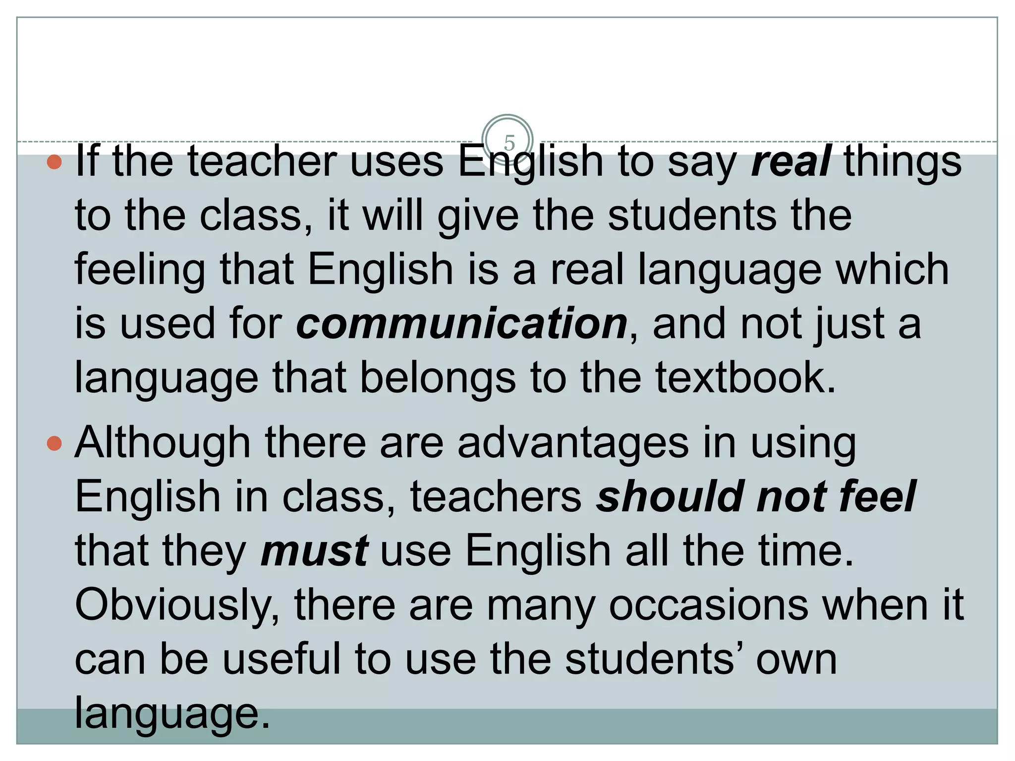 5

 If the teacher uses English to say real things

to the class, it will give the students the
feeling that English is a real language which
is used for communication, and not just a
language that belongs to the textbook.
 Although there are advantages in using
English in class, teachers should not feel
that they must use English all the time.
Obviously, there are many occasions when it
can be useful to use the students’ own
language.

 