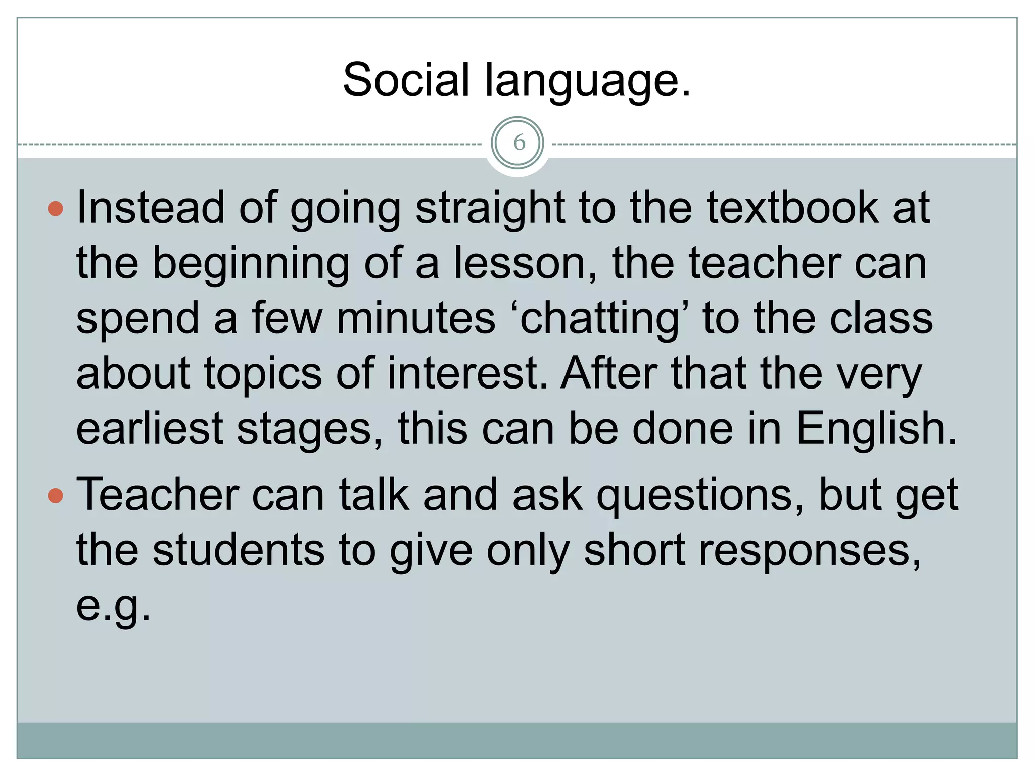Social language.
6

 Instead of going straight to the textbook at

the beginning of a lesson, the teacher can
spend a few minutes ‘chatting’ to the class
about topics of interest. After that the very
earliest stages, this can be done in English.
 Teacher can talk and ask questions, but get
the students to give only short responses,
e.g.

 