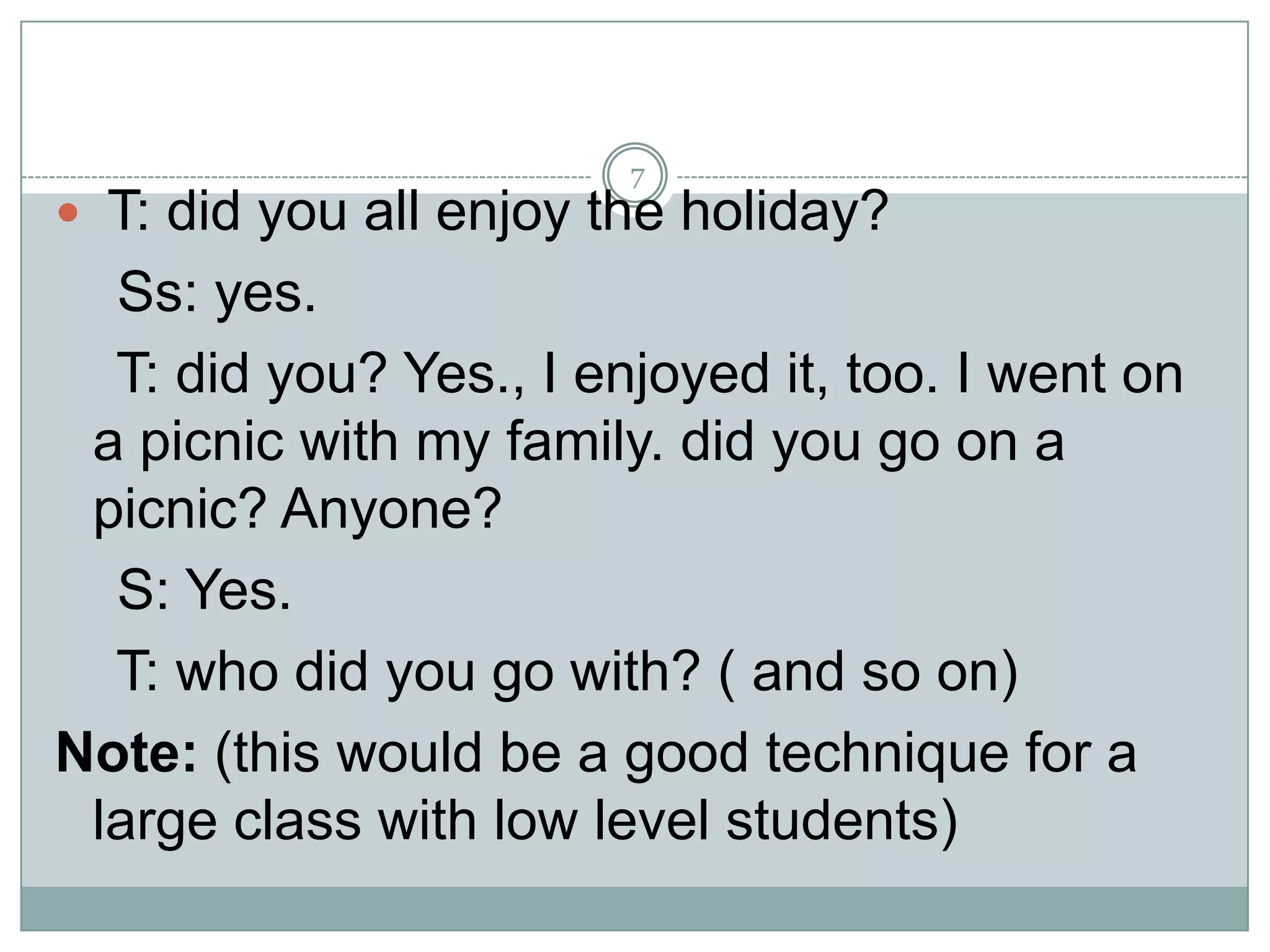 7

 T: did you all enjoy the holiday?

Ss: yes.
T: did you? Yes., I enjoyed it, too. I went on
a picnic with my family. did you go on a
picnic? Anyone?
S: Yes.
T: who did you go with? ( and so on)
Note: (this would be a good technique for a
large class with low level students)

 