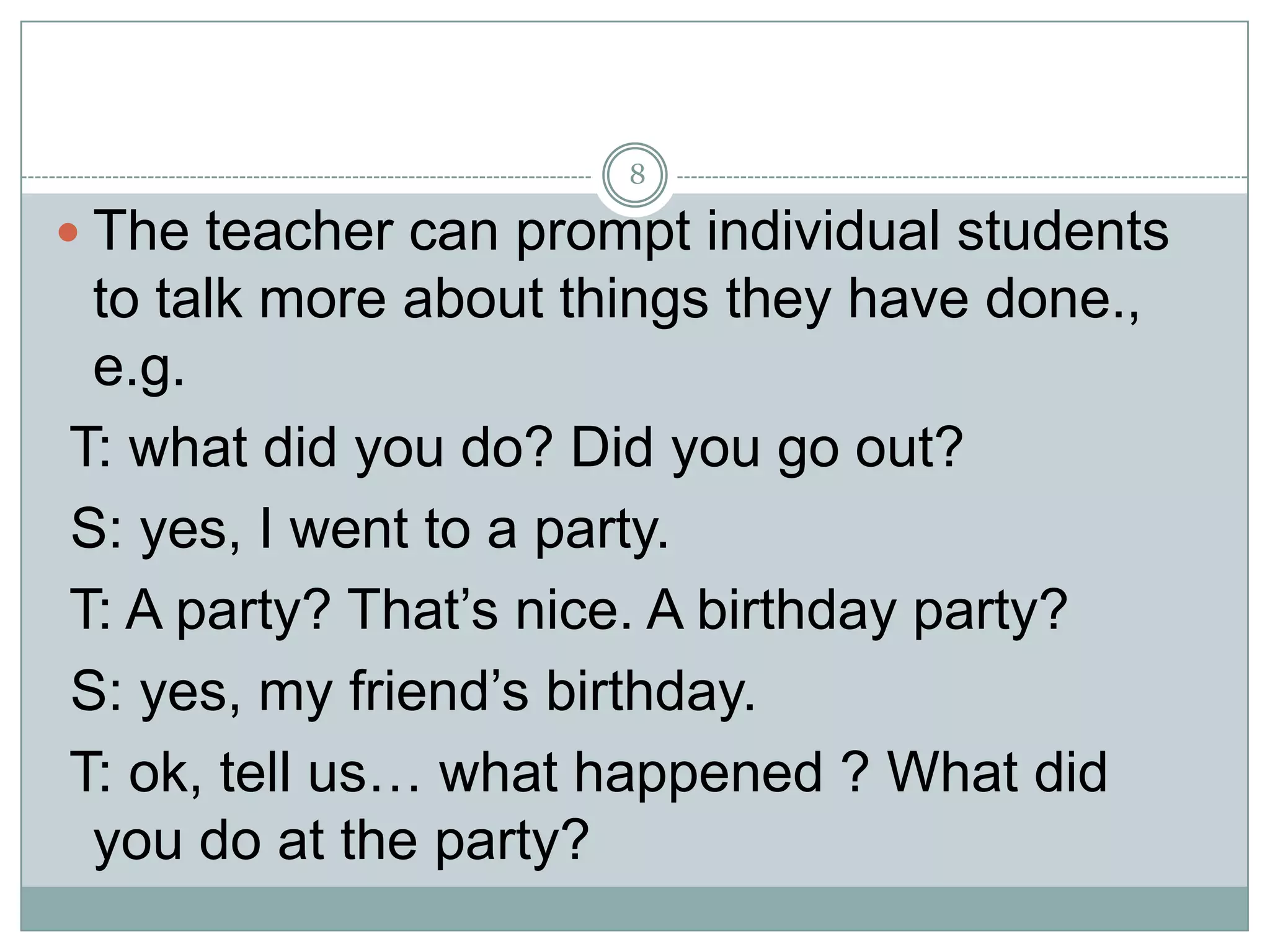 8

 The teacher can prompt individual students

to talk more about things they have done.,
e.g.
T: what did you do? Did you go out?
S: yes, I went to a party.
T: A party? That’s nice. A birthday party?
S: yes, my friend’s birthday.
T: ok, tell us… what happened ? What did
you do at the party?

 