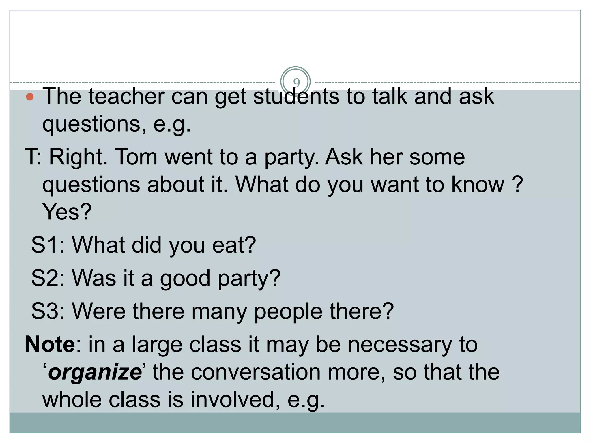 9

 The teacher can get students to talk and ask

questions, e.g.
T: Right. Tom went to a party. Ask her some
questions about it. What do you want to know ?
Yes?
S1: What did you eat?
S2: Was it a good party?
S3: Were there many people there?
Note: in a large class it may be necessary to
‘organize’ the conversation more, so that the
whole class is involved, e.g.

 