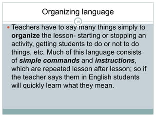 Organizing language
10

 Teachers have to say many things simply to

organize the lesson- starting or stopping an
activity, getting students to do or not to do
things, etc. Much of this language consists
of simple commands and instructions,
which are repeated lesson after lesson; so if
the teacher says them in English students
will quickly learn what they mean.

 