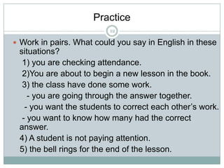Practice
12

 Work in pairs. What could you say in English in these

situations?
1) you are checking attendance.
2)You are about to begin a new lesson in the book.
3) the class have done some work.
- you are going through the answer together.
- you want the students to correct each other’s work.
- you want to know how many had the correct
answer.
4) A student is not paying attention.
5) the bell rings for the end of the lesson.

 