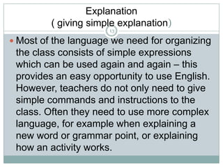 Explanation
( giving simple explanation)
13

 Most of the language we need for organizing

the class consists of simple expressions
which can be used again and again – this
provides an easy opportunity to use English.
However, teachers do not only need to give
simple commands and instructions to the
class. Often they need to use more complex
language, for example when explaining a
new word or grammar point, or explaining
how an activity works.

 