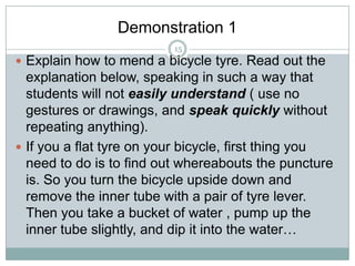 Demonstration 1
15

 Explain how to mend a bicycle tyre. Read out the

explanation below, speaking in such a way that
students will not easily understand ( use no
gestures or drawings, and speak quickly without
repeating anything).
 If you a flat tyre on your bicycle, first thing you
need to do is to find out whereabouts the puncture
is. So you turn the bicycle upside down and
remove the inner tube with a pair of tyre lever.
Then you take a bucket of water , pump up the
inner tube slightly, and dip it into the water…

 