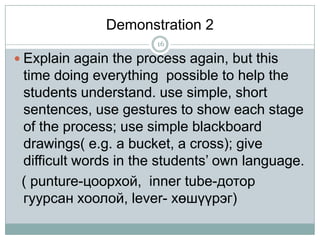 Demonstration 2
16

 Explain again the process again, but this

time doing everything possible to help the
students understand. use simple, short
sentences, use gestures to show each stage
of the process; use simple blackboard
drawings( e.g. a bucket, a cross); give
difficult words in the students’ own language.
( punture-цоорхой, inner tube-дотор
гуурсан хоолой, lever- хөшүүрэг)

 