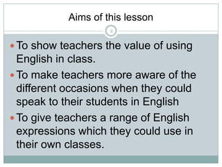Aims of this lesson
2

 To show teachers the value of using

English in class.
 To make teachers more aware of the
different occasions when they could
speak to their students in English
 To give teachers a range of English
expressions which they could use in
their own classes.

 