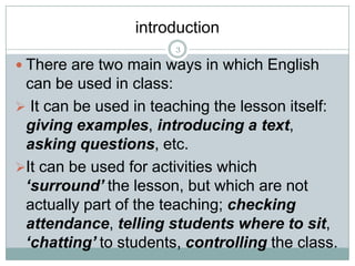 introduction
3

 There are two main ways in which English

can be used in class:
 It can be used in teaching the lesson itself:
giving examples, introducing a text,
asking questions, etc.
It can be used for activities which
‘surround’ the lesson, but which are not
actually part of the teaching; checking
attendance, telling students where to sit,
‘chatting’ to students, controlling the class.

 