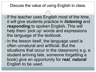 Discuss the value of using English in class.
4

If the teacher uses English most of the time,

it will give students practice in listening and
responding to spoken English. This will
help them ‘pick up’ words and expressions
the language of the textbook.
In the lesson itself, the language used is
often unnatural and artificial. But the
situations that occur in the classroom( e.g. a
student arriving late, someone forgetting a
book) give an opportunity for real, natural
English to be used.

 