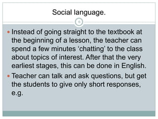 Social language.
6

 Instead of going straight to the textbook at

the beginning of a lesson, the teacher can
spend a few minutes ‘chatting’ to the class
about topics of interest. After that the very
earliest stages, this can be done in English.
 Teacher can talk and ask questions, but get
the students to give only short responses,
e.g.

 
