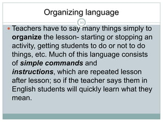Organizing language
10

 Teachers have to say many things simply to

organize the lesson- starting or stopping an
activity, getting students to do or not to do
things, etc. Much of this language consists
of simple commands and
instructions, which are repeated lesson
after lesson; so if the teacher says them in
English students will quickly learn what they
mean.

 