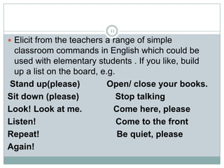 11

 Elicit from the teachers a range of simple

classroom commands in English which could be
used with elementary students . If you like, build
up a list on the board, e.g.
Stand up(please)
Open/ close your books.
Sit down (please)
Stop talking
Look! Look at me.
Come here, please
Listen!
Come to the front
Repeat!
Be quiet, please
Again!

 