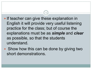14

 If teacher can give these explanation in

English it will provide very useful listening
practice for the class; but of course the
explanations must be as simple and clear
as possible, so that the students
understand.
 Show how this can be done by giving two
short demonstrations.

 