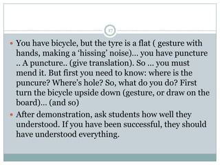 17

 You have bicycle, but the tyre is a flat ( gesture with

hands, making a ‘hissing’ noise)… you have puncture
.. A puncture.. (give translation). So … you must
mend it. But first you need to know: where is the
puncure? Where’s hole? So, what do you do? First
turn the bicycle upside down (gesture, or draw on the
board)… (and so)
 After demonstration, ask students how well they
understood. If you have been successful, they should
have understood everything.

 