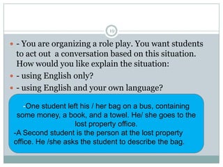 19

 - You are organizing a role play. You want students

to act out a conversation based on this situation.
How would you like explain the situation:
 - using English only?
 - using English and your own language?
-One student left his / her bag on a bus, containing
some money, a book, and a towel. He/ she goes to the
lost property office.
-A Second student is the person at the lost property
office. He /she asks the student to describe the bag.

 