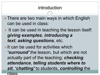 introduction
3

 There are two main ways in which English

can be used in class:
 It can be used in teaching the lesson itself:
giving examples, introducing a
text, asking questions, etc.
It can be used for activities which
‘surround’ the lesson, but which are not
actually part of the teaching; checking
attendance, telling students where to
sit, ‘chatting’ to students, controlling the

 