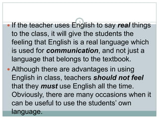 5

 If the teacher uses English to say real things

to the class, it will give the students the
feeling that English is a real language which
is used for communication, and not just a
language that belongs to the textbook.
 Although there are advantages in using
English in class, teachers should not feel
that they must use English all the time.
Obviously, there are many occasions when it
can be useful to use the students’ own
language.

 