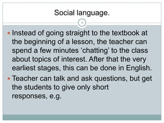 Social language.
6

 Instead of going straight to the textbook at

the beginning of a lesson, the teacher can
spend a few minutes ‘chatting’ to the class
about topics of interest. After that the very
earliest stages, this can be done in English.
 Teacher can talk and ask questions, but get
the students to give only short
responses, e.g.

 