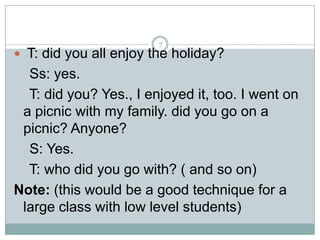 7

 T: did you all enjoy the holiday?

Ss: yes.
T: did you? Yes., I enjoyed it, too. I went on
a picnic with my family. did you go on a
picnic? Anyone?
S: Yes.
T: who did you go with? ( and so on)
Note: (this would be a good technique for a
large class with low level students)

 