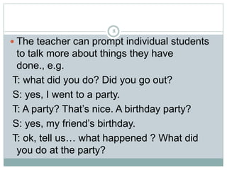 8

 The teacher can prompt individual students

to talk more about things they have
done., e.g.
T: what did you do? Did you go out?
S: yes, I went to a party.
T: A party? That’s nice. A birthday party?
S: yes, my friend’s birthday.
T: ok, tell us… what happened ? What did
you do at the party?

 