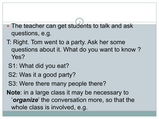 9

 The teacher can get students to talk and ask

questions, e.g.
T: Right. Tom went to a party. Ask her some
questions about it. What do you want to know ?
Yes?
S1: What did you eat?
S2: Was it a good party?
S3: Were there many people there?
Note: in a large class it may be necessary to
‘organize’ the conversation more, so that the
whole class is involved, e.g.

 