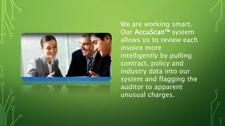 We are working smart.
Our AccuScan™ system
allows us to review each
invoice more
intelligently by pulling
contract, policy and
industry data into our
system and flagging the
auditor to apparent
unusual charges.
 
