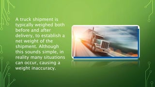 A truck shipment is
typically weighed both
before and after
delivery, to establish a
net weight of the
shipment. Although
this sounds simple, in
reality many situations
can occur, causing a
weight inaccuracy.
 