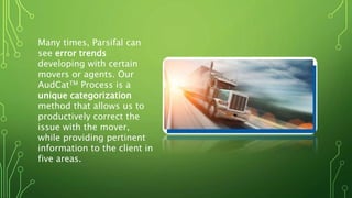 Many times, Parsifal can
see error trends
developing with certain
movers or agents. Our
AudCatTM Process is a
unique categorization
method that allows us to
productively correct the
issue with the mover,
while providing pertinent
information to the client in
five areas.
 
