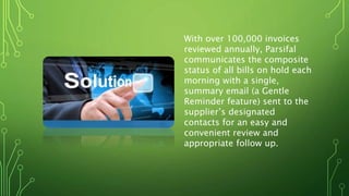 With over 100,000 invoices
reviewed annually, Parsifal
communicates the composite
status of all bills on hold each
morning with a single,
summary email (a Gentle
Reminder feature) sent to the
supplier’s designated
contacts for an easy and
convenient review and
appropriate follow up.
 