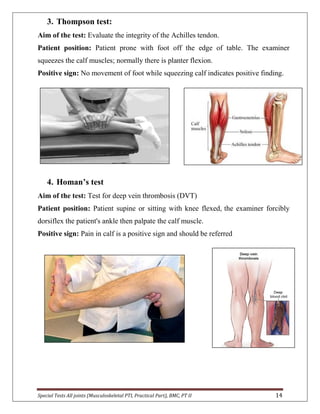 Special Tests All joints (Musculoskeletal PTI, Practical Part), BMC, PT II 14
3. Thompson test:
Aim of the test: Evaluate the integrity of the Achilles tendon.
Patient position: Patient prone with foot off the edge of table. The examiner
squeezes the calf muscles; normally there is planter flexion.
Positive sign: No movement of foot while squeezing calf indicates positive finding.
4. Homan’s test
Aim of the test: Test for deep vein thrombosis (DVT)
Patient position: Patient supine or sitting with knee flexed, the examiner forcibly
dorsiflex the patient's ankle then palpate the calf muscle.
Positive sign: Pain in calf is a positive sign and should be referred
 
