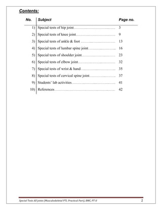 Special Tests All joints (Musculoskeletal PTI, Practical Part), BMC, PT II 2
Contents:
No. Subject Page no.
1) Special tests of hip joint…………..…………………..……. 3
2) Special tests of knee joint…………..…….……….….……. 9
3) Special tests of ankle & foot ………....……..……………. 13
4) Special tests of lumbar spine joint…………...…………... 16
5) Special tests of shoulder joint…………..………...………. 23
6) Special tests of elbow joint…………..………...….………. 32
7) Special tests of wrist & hand…...…….…....………..…….. 35
8) Special tests of cervical spine joint……………..……….. 37
9) Students’ lab activities…………..………...….……….……. 41
10) References…………..…………………………..………..……. 42
 