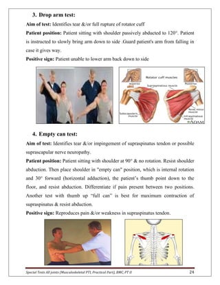 Special Tests All joints (Musculoskeletal PTI, Practical Part), BMC, PT II 24
3. Drop arm test:
Aim of test: Identifies tear &/or full rupture of rotator cuff
Patient position: Patient sitting with shoulder passively abducted to 120°. Patient
is instructed to slowly bring arm down to side .Guard patient's arm from falling in
case it gives way.
Positive sign: Patient unable to lower arm back down to side
4. Empty can test:
Aim of test: Identifies tear &/or impingement of supraspinatus tendon or possible
suprascapular nerve neuropathy.
Patient position: Patient sitting with shoulder at 90° & no rotation. Resist shoulder
abduction. Then place shoulder in "empty can" position, which is internal rotation
and 30° forward (horizontal adduction), the patient’s thumb point down to the
floor, and resist abduction. Differentiate if pain present between two positions.
Another test with thumb up “full can” is best for maximum contraction of
supraspinatus & resist abduction.
Positive sign: Reproduces pain &/or weakness in supraspinatus tendon.
 