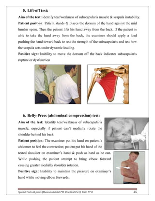 Special Tests All joints (Musculoskeletal PTI, Practical Part), BMC, PT II 25
5. Lift-off test:
Aim of the test: identify tear/weakness of subscapularis muscle & scapula instability.
Patient position: Patient stands & places the dorsum of the hand against the mid
lumbar spine. Then the patient lifts his hand away from the back. If the patient is
able to take the hand away from the back, the examiner should apply a load
pushing the hand toward back to test the strength of the subscapularis and test how
the scapula acts under dynamic loading.
Positive sign: Inability to move the dorsum off the back indicates subscapularis
rupture or dysfunction
6. Belly-Press (abdominal compression) test:
Aim of the test: Identify tear/weakness of subscapularis
muscle; especially if patient can’t medially rotate the
shoulder behind his back.
Patient position: The examiner put his hand on patient’s
abdomen to feel the contraction; patient put his hand of the
tested shoulder on examiner’s hand & push as hard as he can.
While pushing the patient attempt to bring elbow forward
causing greater medially shoulder rotation.
Positive sign: Inability to maintain the pressure on examiner’s
hand while moving elbow forwards.
 