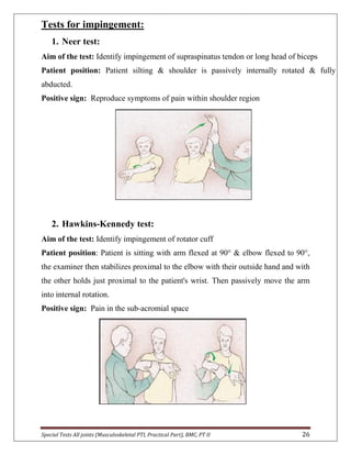 Special Tests All joints (Musculoskeletal PTI, Practical Part), BMC, PT II 26
Tests for impingement:
1. Neer test:
Aim of the test: Identify impingement of supraspinatus tendon or long head of biceps
Patient position: Patient silting & shoulder is passively internally rotated & fully
abducted.
Positive sign: Reproduce symptoms of pain within shoulder region
2. Hawkins-Kennedy test:
Aim of the test: Identify impingement of rotator cuff
Patient position: Patient is sitting with arm flexed at 90° & elbow flexed to 90°,
the examiner then stabilizes proximal to the elbow with their outside hand and with
the other holds just proximal to the patient's wrist. Then passively move the arm
into internal rotation.
Positive sign: Pain in the sub-acromial space
 
