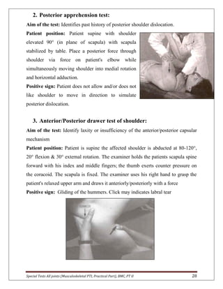 Special Tests All joints (Musculoskeletal PTI, Practical Part), BMC, PT II 28
2. Posterior apprehension test:
Aim of the test: Identifies past history of posterior shoulder dislocation.
Patient position: Patient supine with shoulder
elevated 90° (in plane of scapula) with scapula
stabilized by table. Place a posterior force through
shoulder via force on patient's elbow while
simultaneously moving shoulder into medial rotation
and horizontal adduction.
Positive sign: Patient does not allow and/or does not
like shoulder to move in direction to simulate
posterior dislocation.
3. Anterior/Posterior drawer test of shoulder:
Aim of the test: Identify laxity or insufficiency of the anterior/posterior capsular
mechanism
Patient position: Patient is supine the affected shoulder is abducted at 80-120°,
20° flexion & 30° external rotation. The examiner holds the patients scapula spine
forward with his index and middle fingers; the thumb exerts counter pressure on
the coracoid. The scapula is fixed. The examiner uses his right hand to grasp the
patient's relaxed upper arm and draws it anteriorly/posteriorly with a force
Positive sign: Gliding of the hummers. Click may indicates labral tear
 