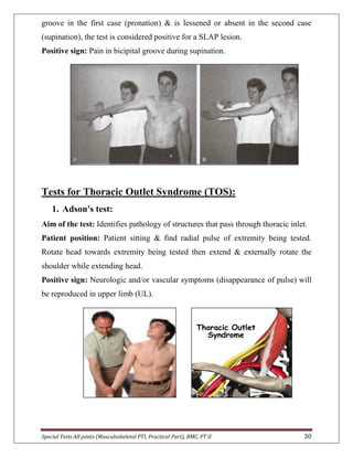 Special Tests All joints (Musculoskeletal PTI, Practical Part), BMC, PT II 30
groove in the first case (pronation) & is lessened or absent in the second case
(supination), the test is considered positive for a SLAP lesion.
Positive sign: Pain in bicipital groove during supination.
Tests for Thoracic Outlet Syndrome (TOS):
1. Adson's test:
Aim of the test: Identifies pathology of structures that pass through thoracic inlet.
Patient position: Patient sitting & find radial pulse of extremity being tested.
Rotate head towards extremity being tested then extend & externally rotate the
shoulder while extending head.
Positive sign: Neurologic and/or vascular symptoms (disappearance of pulse) will
be reproduced in upper limb (UL).
 
