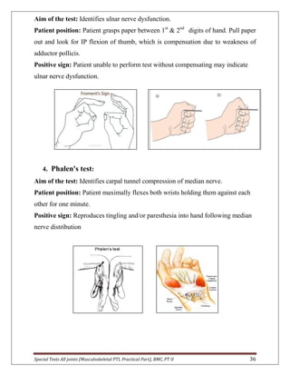 Special Tests All joints (Musculoskeletal PTI, Practical Part), BMC, PT II 36
Aim of the test: Identifies ulnar nerve dysfunction.
Patient position: Patient grasps paper between 1st
& 2nd
digits of hand. Pull paper
out and look for IP flexion of thumb, which is compensation due to weakness of
adductor pollicis.
Positive sign: Patient unable to perform test without compensating may indicate
ulnar nerve dysfunction.
4. Phalen's test:
Aim of the test: Identifies carpal tunnel compression of median nerve.
Patient position: Patient maximally flexes both wrists holding them against each
other for one minute.
Positive sign: Reproduces tingling and/or paresthesia into hand following median
nerve distribution
 
