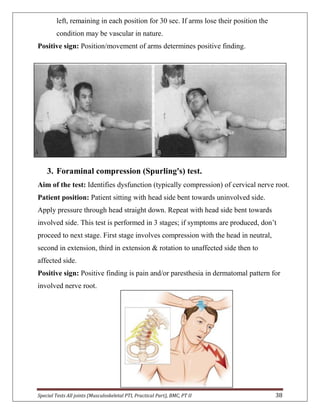 Special Tests All joints (Musculoskeletal PTI, Practical Part), BMC, PT II 38
left, remaining in each position for 30 sec. If arms lose their position the
condition may be vascular in nature.
Positive sign: Position/movement of arms determines positive finding.
3. Foraminal compression (Spurling's) test.
Aim of the test: Identifies dysfunction (typically compression) of cervical nerve root.
Patient position: Patient sitting with head side bent towards uninvolved side.
Apply pressure through head straight down. Repeat with head side bent towards
involved side. This test is performed in 3 stages; if symptoms are produced, don’t
proceed to next stage. First stage involves compression with the head in neutral,
second in extension, third in extension & rotation to unaffected side then to
affected side.
Positive sign: Positive finding is pain and/or paresthesia in dermatomal pattern for
involved nerve root.
 