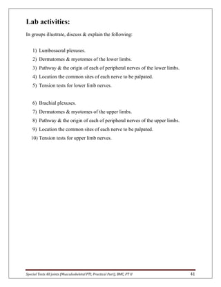 Special Tests All joints (Musculoskeletal PTI, Practical Part), BMC, PT II 41
Lab activities:
In groups illustrate, discuss & explain the following:
1) Lumbosacral plexuses.
2) Dermatomes & myotomes of the lower limbs.
3) Pathway & the origin of each of peripheral nerves of the lower limbs.
4) Location the common sites of each nerve to be palpated.
5) Tension tests for lower limb nerves.
6) Brachial plexuses.
7) Dermatomes & myotomes of the upper limbs.
8) Pathway & the origin of each of peripheral nerves of the upper limbs.
9) Location the common sites of each nerve to be palpated.
10) Tension tests for upper limb nerves.
 