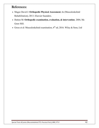 Special Tests All joints (Musculoskeletal PTI, Practical Part), BMC, PT II 42
References:
 Magee David J: Orthopedic Physical Assessment, 6e (Musculoskeletal
Rehabilitation), 2013. Elsevier Saunders.
 Dutton M: Orthopedic examination, evaluation, & intervention. 2004, Mc
Graw Hill.
 Gross et al: Musculoskeletal examination, 4th
ed, 2016. Wiley & Sons, Ltd
 