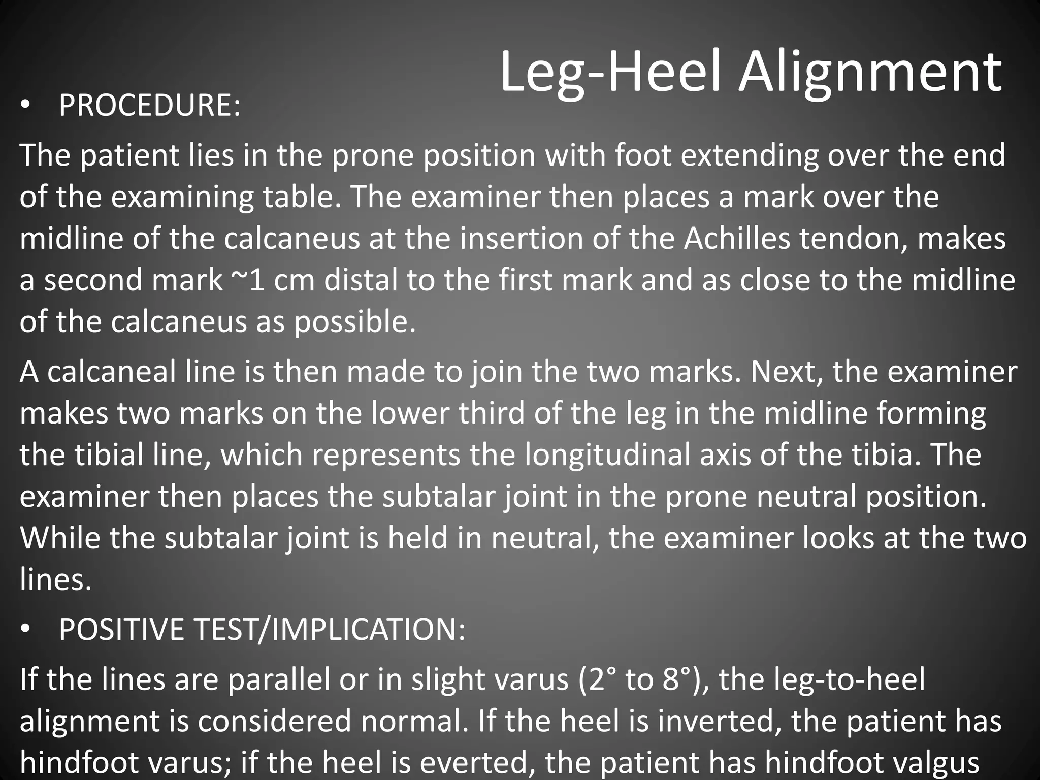 Leg-Heel Alignment• PROCEDURE:
The patient lies in the prone position with foot extending over the end
of the examining table. The examiner then places a mark over the
midline of the calcaneus at the insertion of the Achilles tendon, makes
a second mark ~1 cm distal to the first mark and as close to the midline
of the calcaneus as possible.
A calcaneal line is then made to join the two marks. Next, the examiner
makes two marks on the lower third of the leg in the midline forming
the tibial line, which represents the longitudinal axis of the tibia. The
examiner then places the subtalar joint in the prone neutral position.
While the subtalar joint is held in neutral, the examiner looks at the two
lines.
• POSITIVE TEST/IMPLICATION:
If the lines are parallel or in slight varus (2° to 8°), the leg-to-heel
alignment is considered normal. If the heel is inverted, the patient has
hindfoot varus; if the heel is everted, the patient has hindfoot valgus
 