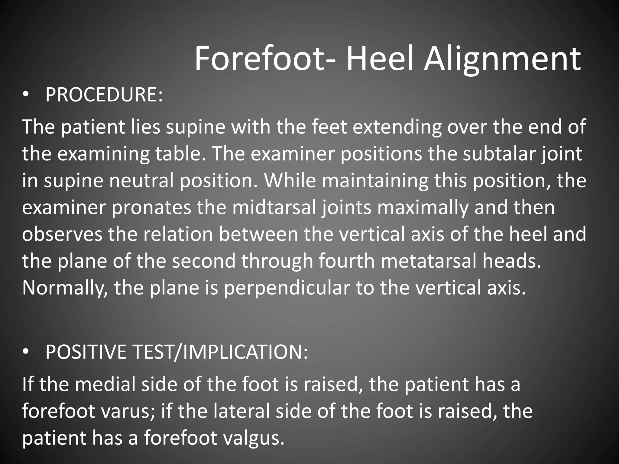Forefoot- Heel Alignment
• PROCEDURE:
The patient lies supine with the feet extending over the end of
the examining table. The examiner positions the subtalar joint
in supine neutral position. While maintaining this position, the
examiner pronates the midtarsal joints maximally and then
observes the relation between the vertical axis of the heel and
the plane of the second through fourth metatarsal heads.
Normally, the plane is perpendicular to the vertical axis.
• POSITIVE TEST/IMPLICATION:
If the medial side of the foot is raised, the patient has a
forefoot varus; if the lateral side of the foot is raised, the
patient has a forefoot valgus.
 