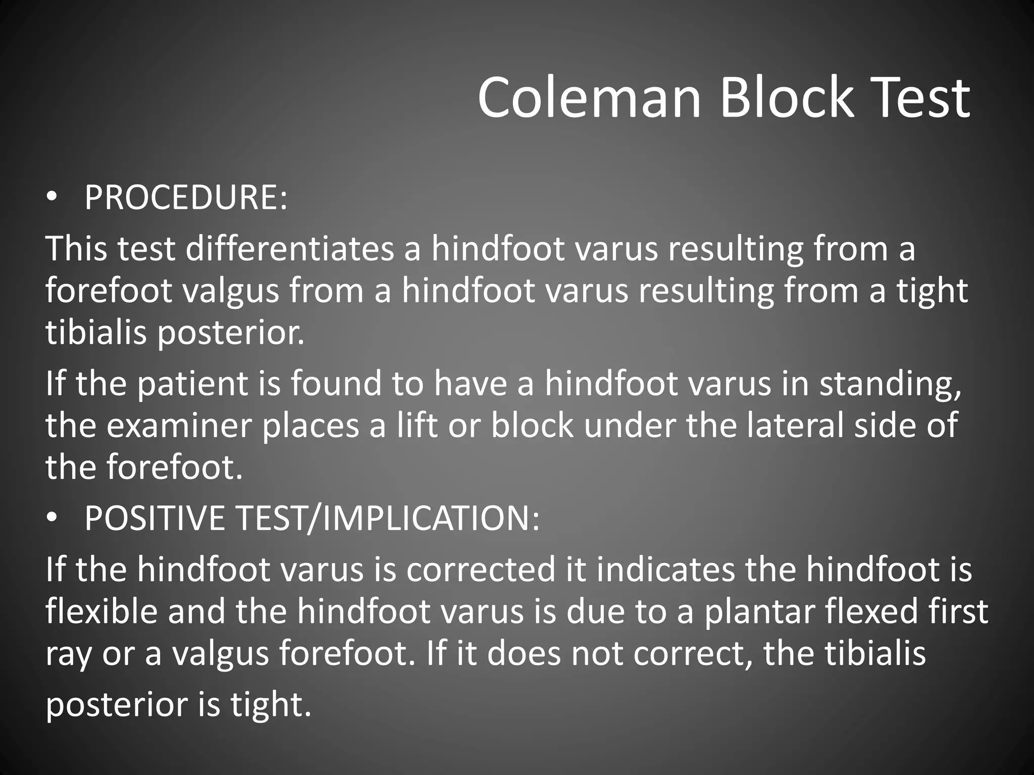 Coleman Block Test
• PROCEDURE:
This test differentiates a hindfoot varus resulting from a
forefoot valgus from a hindfoot varus resulting from a tight
tibialis posterior.
If the patient is found to have a hindfoot varus in standing,
the examiner places a lift or block under the lateral side of
the forefoot.
• POSITIVE TEST/IMPLICATION:
If the hindfoot varus is corrected it indicates the hindfoot is
flexible and the hindfoot varus is due to a plantar flexed first
ray or a valgus forefoot. If it does not correct, the tibialis
posterior is tight.
 