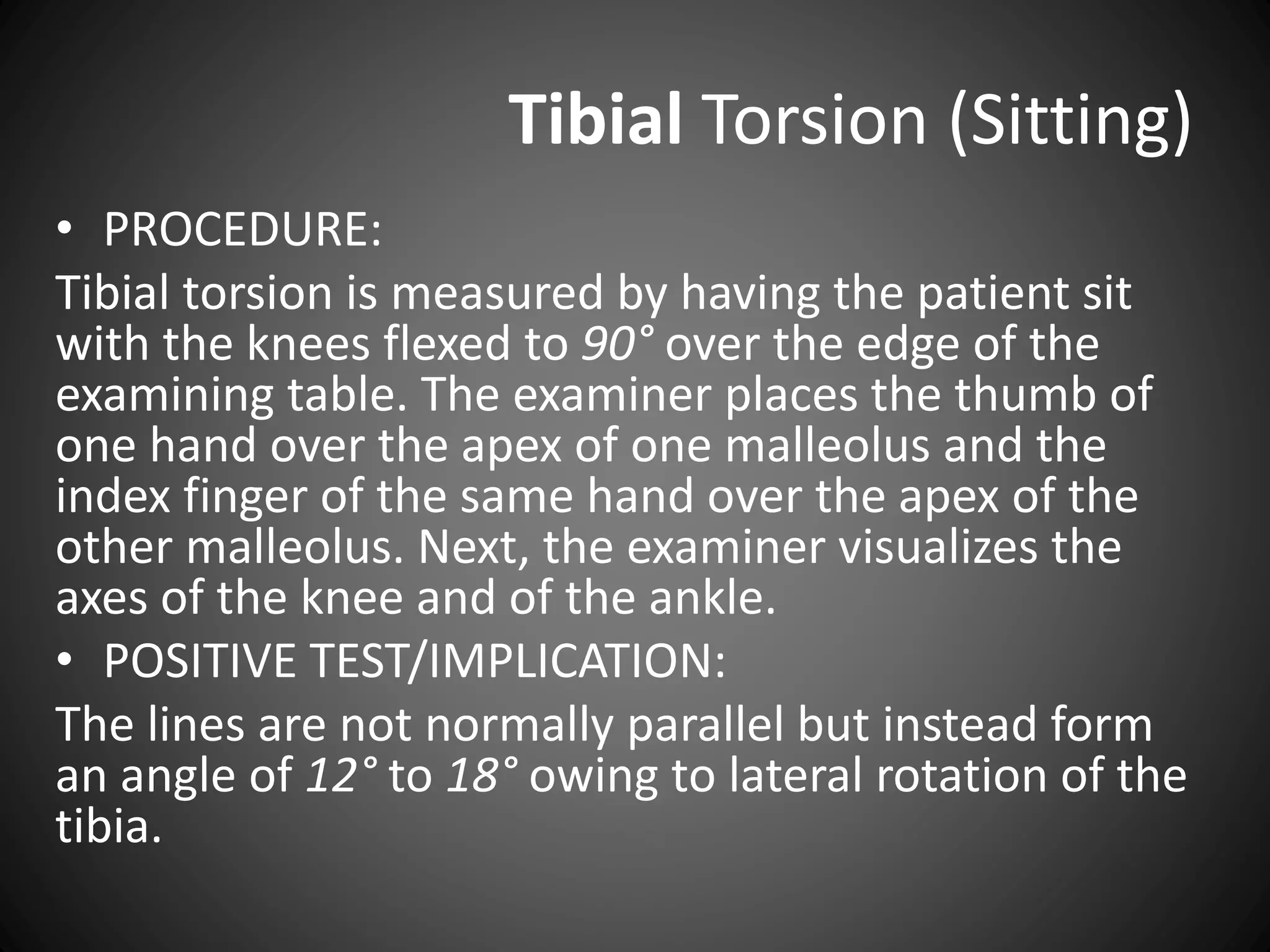 Tibial Torsion (Sitting)
• PROCEDURE:
Tibial torsion is measured by having the patient sit
with the knees flexed to 90° over the edge of the
examining table. The examiner places the thumb of
one hand over the apex of one malleolus and the
index finger of the same hand over the apex of the
other malleolus. Next, the examiner visualizes the
axes of the knee and of the ankle.
• POSITIVE TEST/IMPLICATION:
The lines are not normally parallel but instead form
an angle of 12° to 18° owing to lateral rotation of the
tibia.
 