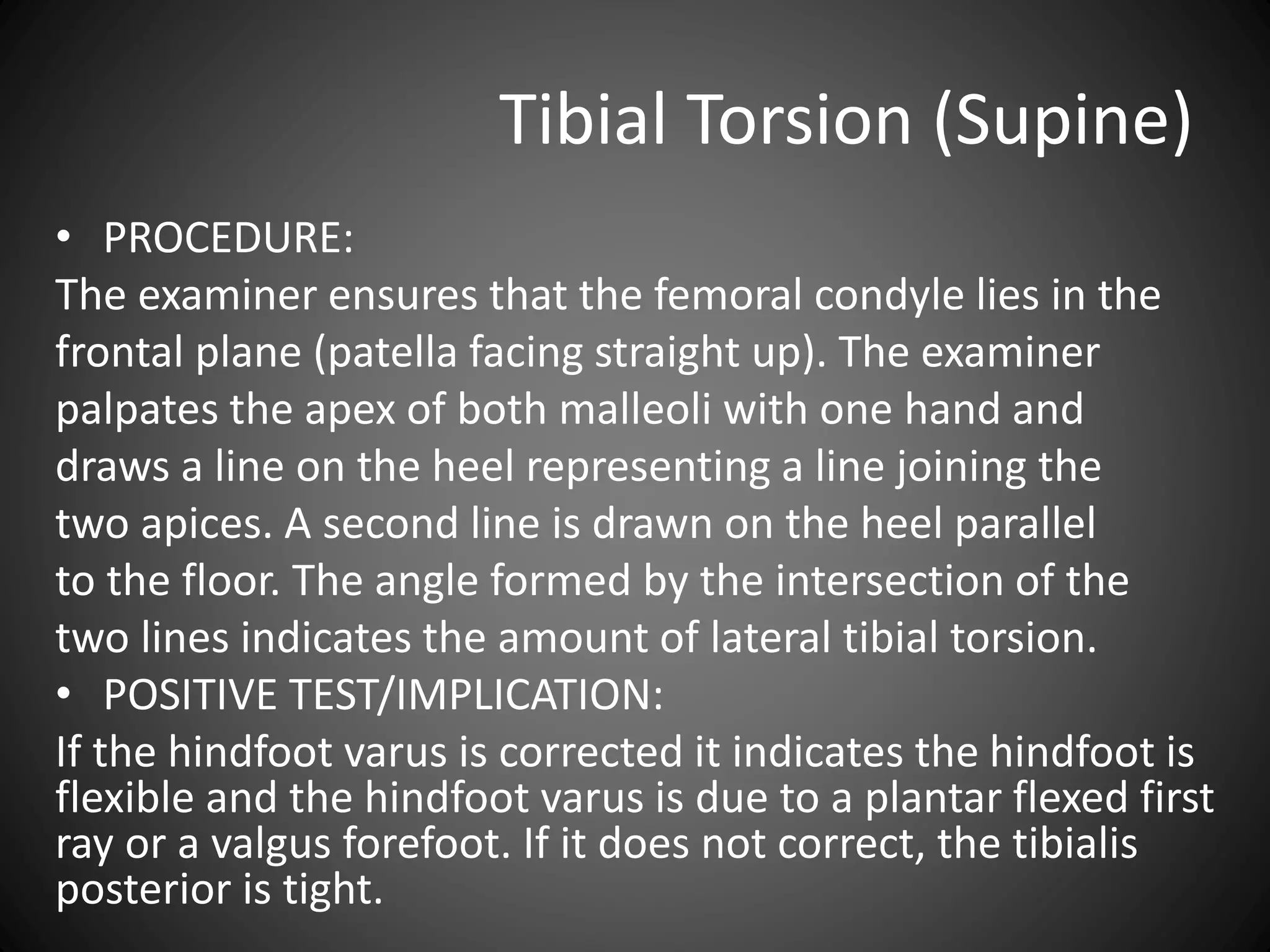 Tibial Torsion (Supine)
• PROCEDURE:
The examiner ensures that the femoral condyle lies in the
frontal plane (patella facing straight up). The examiner
palpates the apex of both malleoli with one hand and
draws a line on the heel representing a line joining the
two apices. A second line is drawn on the heel parallel
to the floor. The angle formed by the intersection of the
two lines indicates the amount of lateral tibial torsion.
• POSITIVE TEST/IMPLICATION:
If the hindfoot varus is corrected it indicates the hindfoot is
flexible and the hindfoot varus is due to a plantar flexed first
ray or a valgus forefoot. If it does not correct, the tibialis
posterior is tight.
 