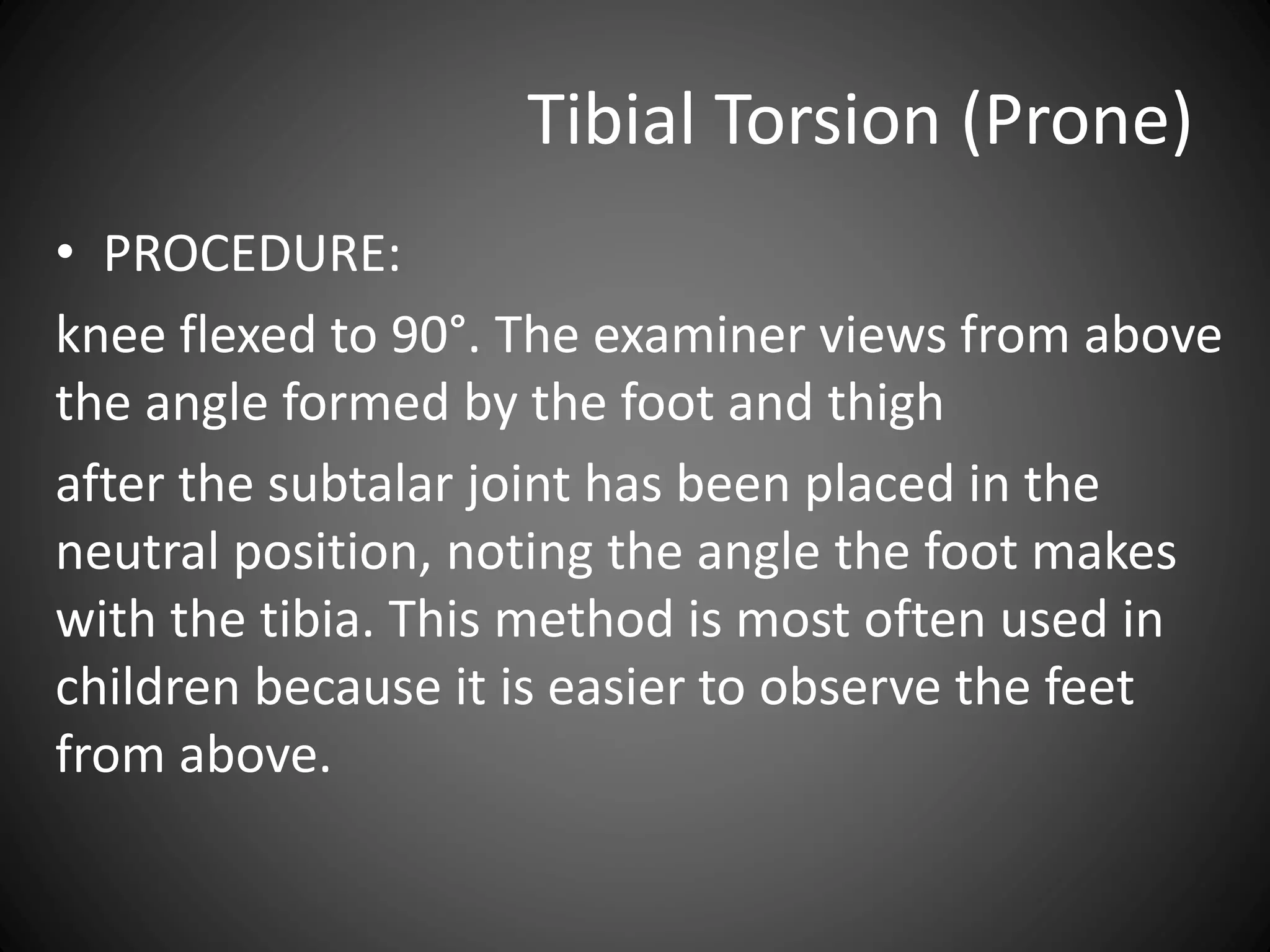 Tibial Torsion (Prone)
• PROCEDURE:
knee flexed to 90°. The examiner views from above
the angle formed by the foot and thigh
after the subtalar joint has been placed in the
neutral position, noting the angle the foot makes
with the tibia. This method is most often used in
children because it is easier to observe the feet
from above.
 